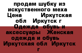 продам шубку из искуственного меха › Цена ­ 700 - Иркутская обл., Иркутск г. Одежда, обувь и аксессуары » Женская одежда и обувь   . Иркутская обл.,Иркутск г.